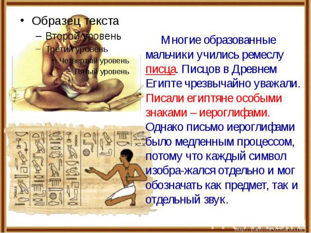 Многие образованные мальчики учились ремеслу писца. Писцов в Древнем Египте чрезвычайно уважали. Писали египтяне особыми знаками – иероглифами. Однако письмо иероглифами было медленным процессом, потому что каждый символ изобра-жался отдельно и мог …