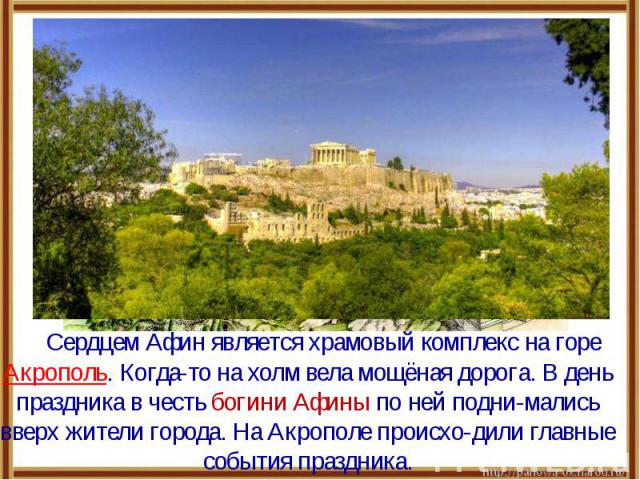 Сердцем Афин является храмовый комплекс на горе Акрополь. Когда-то на холм вела мощёная дорога. В день праздника в честь богини Афины по ней подни-мались вверх жители города. На Акрополе происхо-дили главные события праздника.