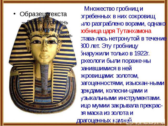 Множество гробниц и погребенных в них сокровищ было разграблено ворами, однако гробница царя Тутанхамона остава-лась нетронутой в течение 3300 лет. Эту гробницу обнаружили только в 1922г. Археологи были пораже-ны хранившимися в ней сокровищами: золо…