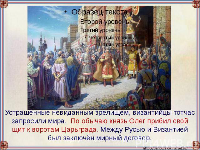 Устрашённые невиданным зрелищем, византийцы тотчас запросили мира. По обычаю князь Олег прибил свой щит к воротам Царьграда. Между Русью и Византией был заключён мирный договор.