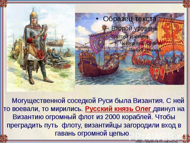 Могущественной соседкой Руси была Византия. С ней то воевали, то мирились. Русский князь Олег двинул на Византию огромный флот из 2000 кораблей. Чтобы преградить путь флоту, византийцы загородили вход в гавань огромной цепью.
