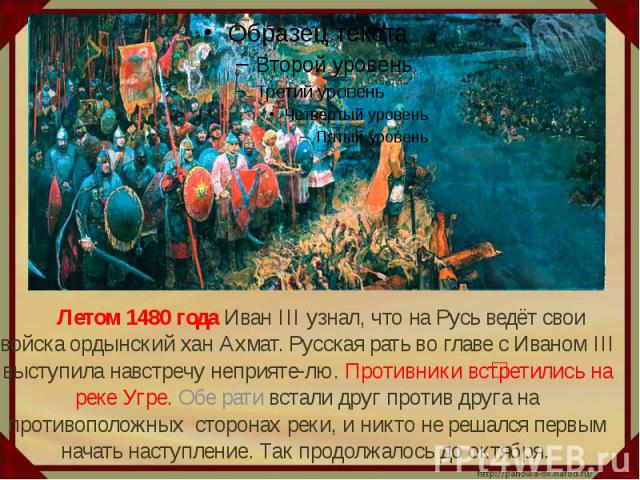 Летом 1480 года Иван III узнал, что на Русь ведёт свои войска ордынский хан Ахмат. Русская рать во главе с Иваном III выступила навстречу неприяте-лю. Противники встретились на реке Угре. Обе рати встали друг против друга на противоположных сторонах…