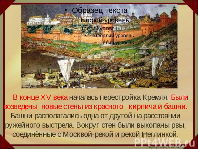 В конце XV века началась перестройка Кремля. Были возведены новые стены из красного кирпича и башни. Башни располагались одна от другой на расстоянии ружейного выстрела. Вокруг стен были выкопаны рвы, соединённые с Москвой-рекой и рекой Неглинкой.