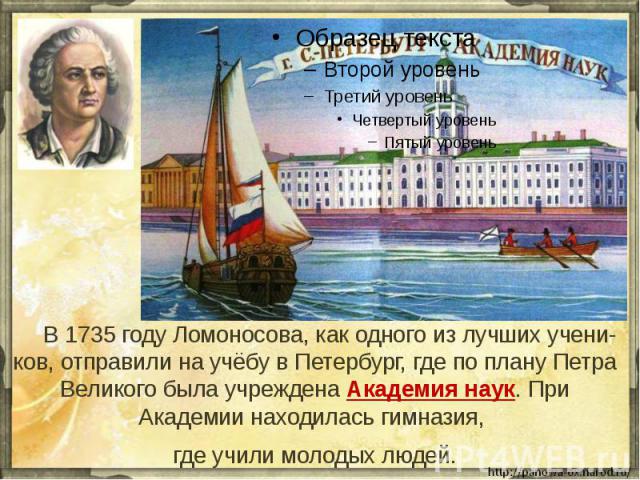 В 1735 году Ломоносова, как одного из лучших учени-ков, отправили на учёбу в Петербург, где по плану Петра Великого была учреждена Академия наук. При Академии находилась гимназия, где учили молодых людей.