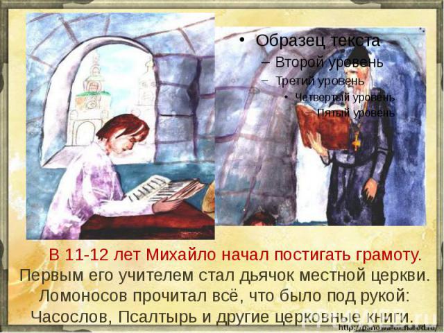 В 11-12 лет Михайло начал постигать грамоту. Первым его учителем стал дьячок местной церкви. Ломоносов прочитал всё, что было под рукой: Часослов, Псалтырь и другие церковные книги.
