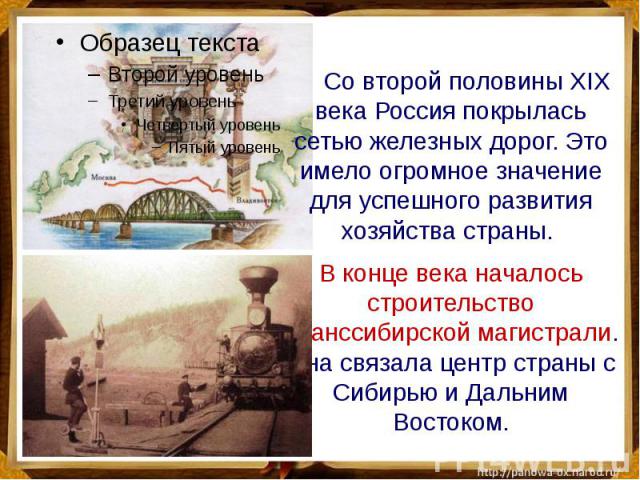 Со второй половины XIX века Россия покрылась сетью железных дорог. Это имело огромное значение для успешного развития хозяйства страны. В конце века началось строительство Транссибирской магистрали. Она связала центр страны с Сибирью и Дальним Востоком.