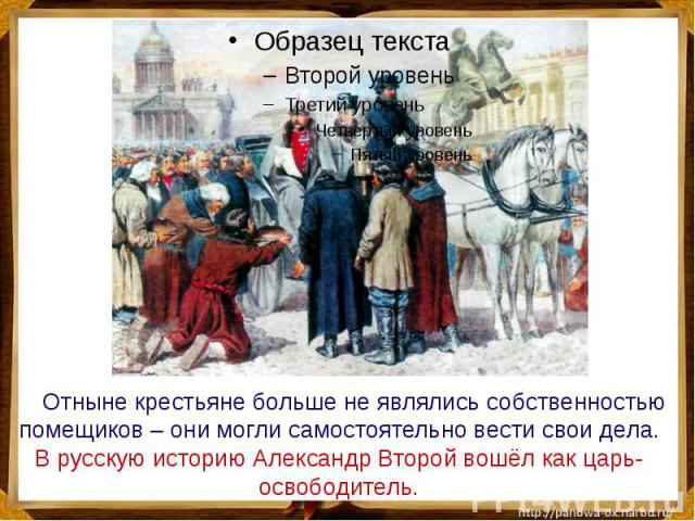 Отныне крестьяне больше не являлись собственностью помещиков – они могли самостоятельно вести свои дела. В русскую историю Александр Второй вошёл как царь-освободитель.