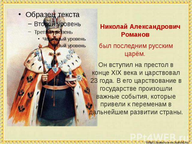 Николай Александрович Романов был последним русским царём. Он вступил на престол в конце XIX века и царствовал 23 года. В его царствование в государстве произошли важные события, которые привели к переменам в дальнейшем развитии страны.