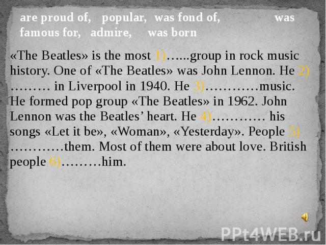 are proud of, popular, was fond of, was famous for, admire,  was born «The Beatles» is the most 1)…...group in rock music history. One of «The Beatles» was John Lennon. He 2)……… in Liverpool in 1940. He 3)…………music. He formed pop group «The Beatles»…
