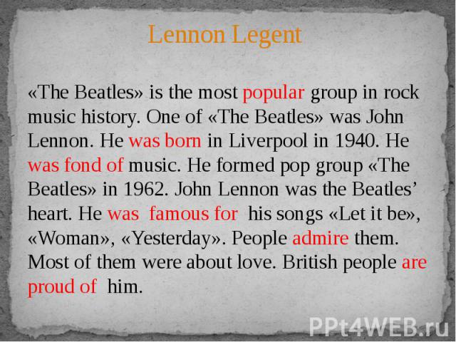Lennon Legent «The Beatles» is the most popular group in rock music history. One of «The Beatles» was John Lennon. He was born in Liverpool in 1940. He was fond of music. He formed pop group «The Beatles» in 1962. John Lennon was the Beatles’ heart.…