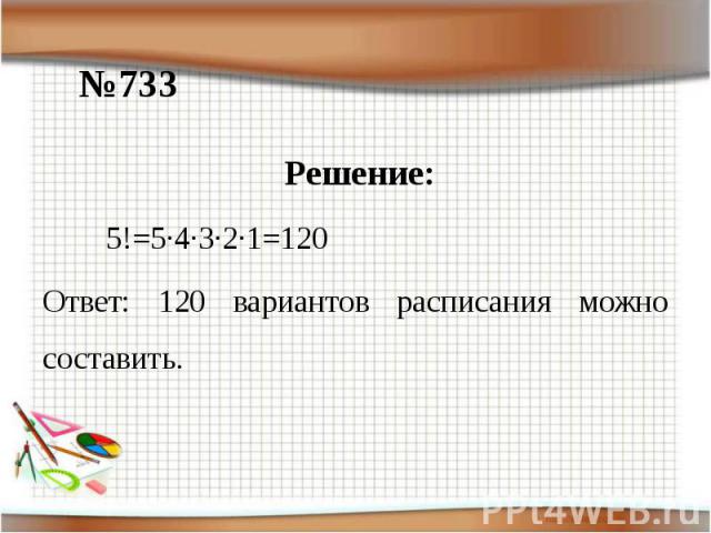 №733Решение: 5!=5·4·3·2·1=120 Ответ: 120 вариантов расписания можно составить.