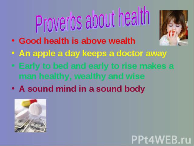 Proverbs about health Good health is above wealthAn apple a day keeps a doctor awayEarly to bed and early to rise makes a man healthy, wealthy and wise A sound mind in a sound body