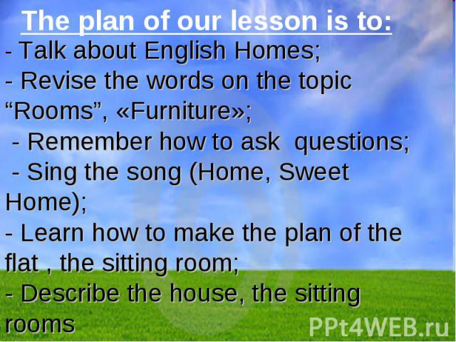 The plan of our lesson is to: The plan of our lesson is to: - Talk about English Homes;- Revise the words on the topic “Rooms”, «Furniture»; - Remember how to ask questions; - Sing the song (Home, Sweet Home);- Learn how to make the plan of the flat…