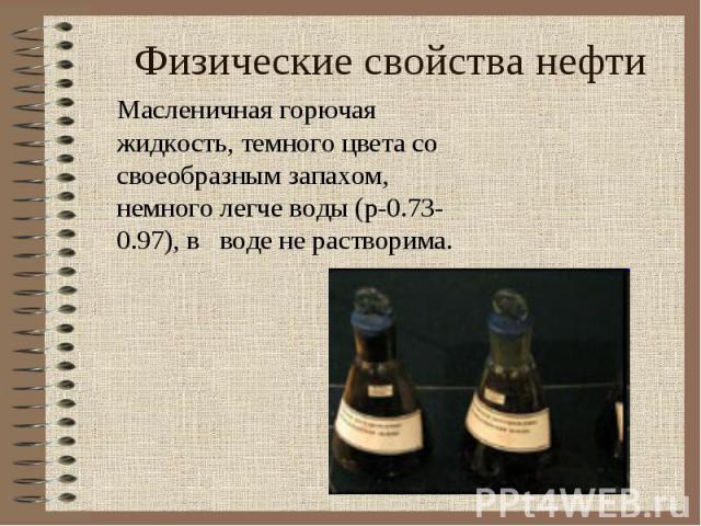 Физические свойства нефти Масленичная горючая жидкость, темного цвета со своеобразным запахом, немного легче воды (p-0.73-0.97), в воде не растворима.