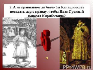 2. А не правильнее ли было бы Калашникову поведать царю правду, чтобы Иван Грозн
