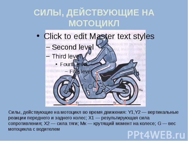 СИЛЫ, ДЕЙСТВУЮЩИЕ НА МОТОЦИКЛ Силы, действующие на мотоцикл во время движения: Y1,Y2 — вертикальные реакции переднего и заднего колес; X1 — результирующая сила сопротивления; X2 — сила тяги; Мк — крутящий момент на колесе; G — вес мотоцикла с водителем