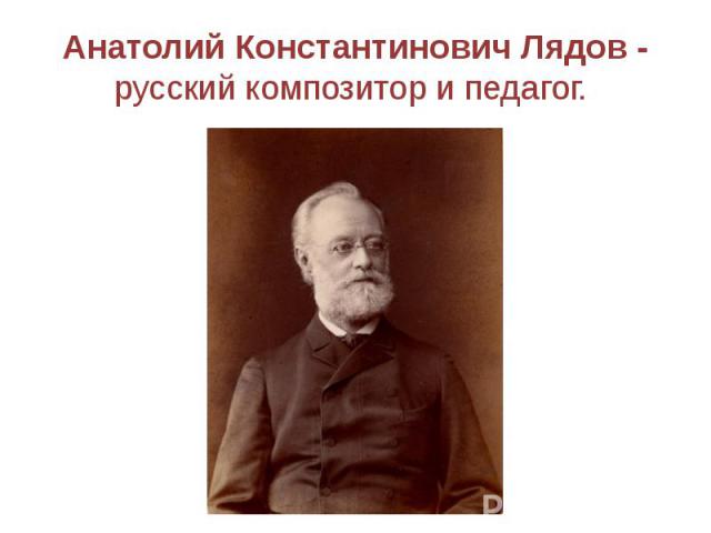 Анатолий Константинович Лядов - русский композитор и педагог.