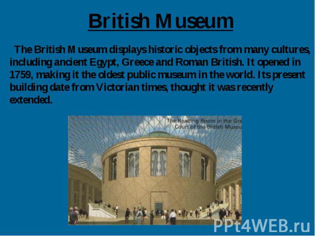 British Museum The British Museum displays historic objects from many cultures, including ancient Egypt, Greece and Roman British. It opened in 1759, making it the oldest public museum in the world. Its present building date from Victorian times, th…