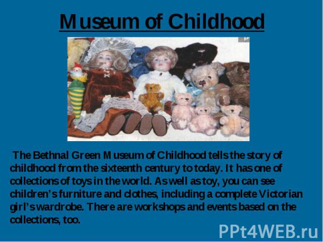 Museum of Childhood The Bethnal Green Museum of Childhood tells the story of childhood from the sixteenth century to today. It has one of collections of toys in the world. As well as toy, you can see children’s furniture and clothes, including a com…