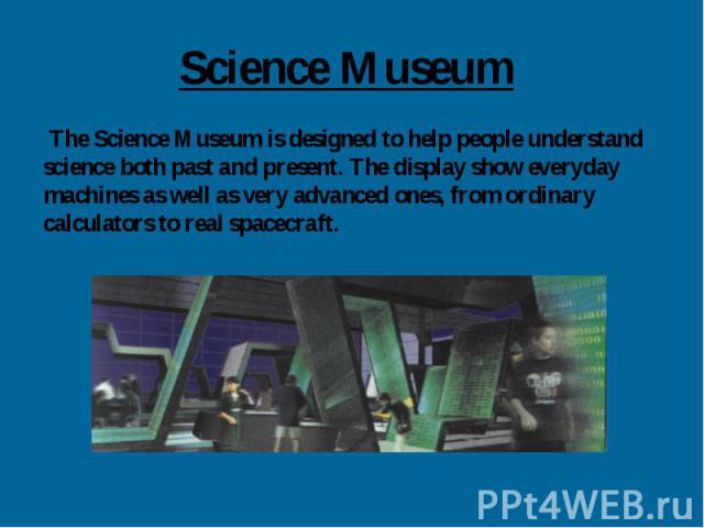 Science Museum The Science Museum is designed to help people understand science both past and present. The display show everyday machines as well as very advanced ones, from ordinary calculators to real spacecraft.
