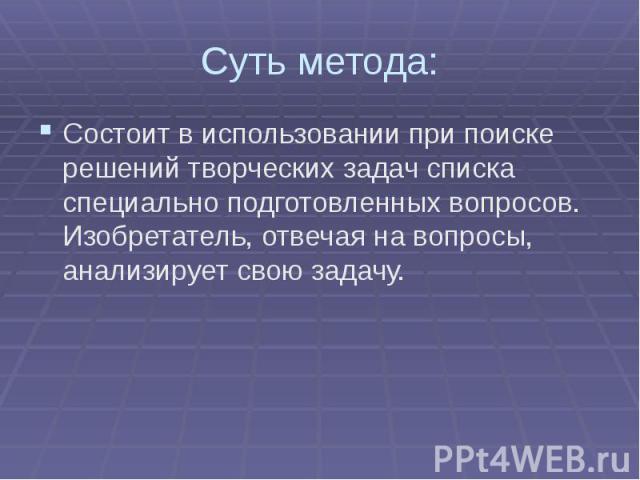 Суть метода:Состоит в использовании при поиске решений творческих задач списка специально подготовленных вопросов. Изобретатель, отвечая на вопросы, анализирует свою задачу.