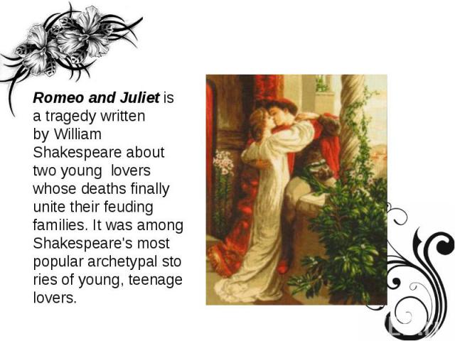 Romeo and Juliet is a tragedy written by William Shakespeare about two young  lovers whose deaths finally unite their feuding families. It was among Shakespeare's most popular archetypal stories of young, teenage lovers.