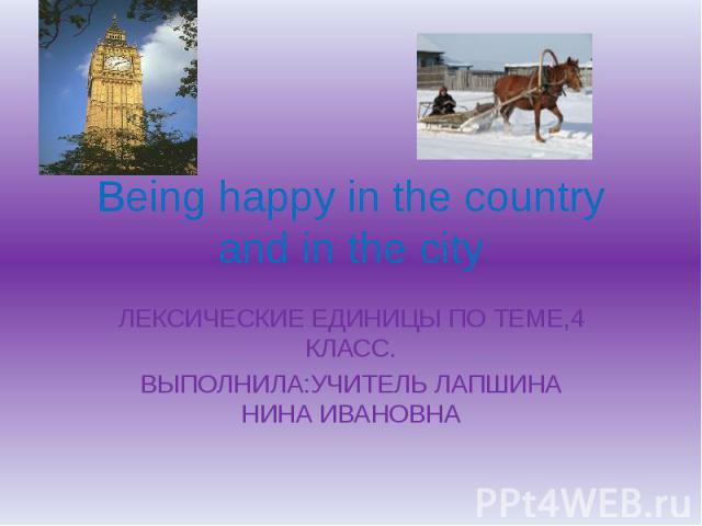 Being happy in the country and in the city ЛЕКСИЧЕСКИЕ ЕДИНИЦЫ ПО ТЕМЕ,4 КЛАСС.ВЫПОЛНИЛА:УЧИТЕЛЬ ЛАПШИНА НИНА ИВАНОВНА