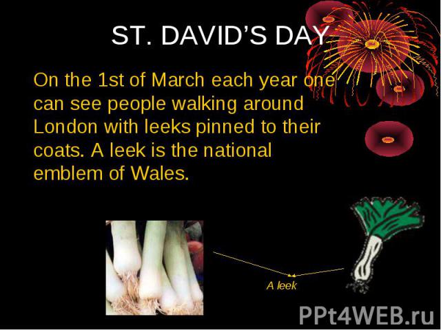 ST. DAVID’S DAY On the 1st of March each year one can see people walking around London with leeks pinned to their coats. А leek is the national emblem of Wales.