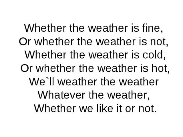 Whether the weather is fine,Or whether the weather is not, Whether the weather is cold, Or whether the weather is hot,We`ll weather the weatherWhatever the weather, Whether we like it or not.