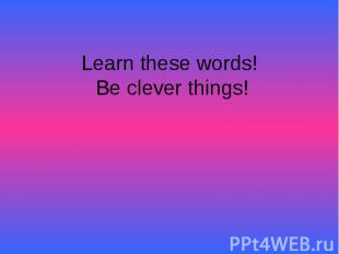 Learn these words! Be clever things!