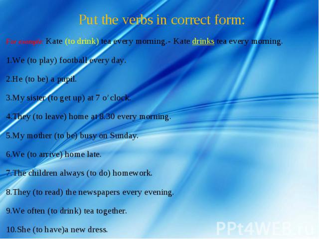 Put the verbs in correct form: For example: Kate (to drink) tea every morning.- Kate drinks tea every morning.We (to play) football every day.He (to be) a pupil.   My sister (to get up) at 7 o’clock.They (to leave) home at 8.30 every morning.My moth…