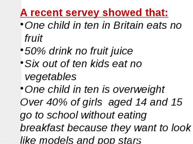 A recent servey showed that:One child in ten in Britain eats no fruit50% drink no fruit juiceSix out of ten kids eat no vegetablesOne child in ten is overweightOver 40% of girls aged 14 and 15 go to school without eating breakfast because they want …