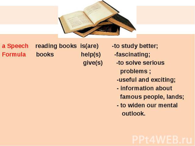 a Speech reading books is(are) -to study better;Formula books help(s) -fascinating; give(s) -to solve serious problems ; -useful and exciting; - information about famous people, lands; - to widen our mental outlook.