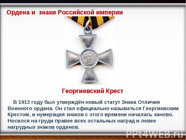 Ордена и знаки Российской империи Георгиевский Крест В 1913 году был утверждён новый статут Знака Отличия Военного ордена. Он стал официально называться Георгиевским Крестом, и нумерация знаков с этого времени началась заново.Носился на груди правее…