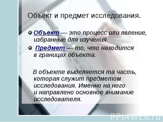 Объект и предмет исследования. Объект — это процесс или явление, избранные для изучения. Предмет — то, что находится в границах объекта. В объекте выделяется та часть, которая служит предметом исследования. Именно на него и направлено основное внима…