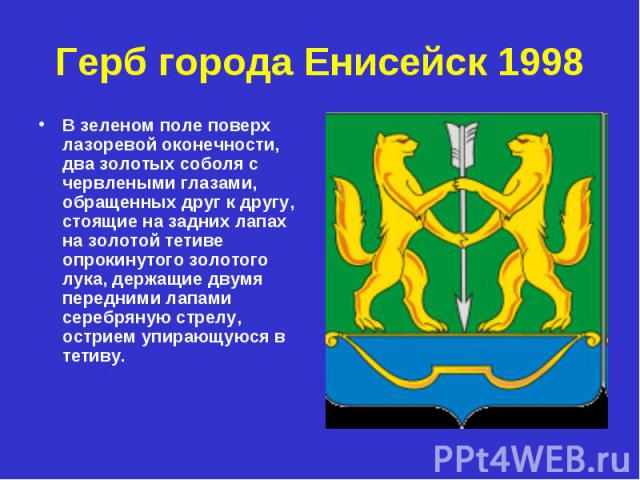 Герб города Енисейск 1998 В зеленом поле поверх лазоревой оконечности, два золотых соболя с червлеными глазами, обращенных друг к другу, стоящие на задних лапах на золотой тетиве опрокинутого золотого лука, держащие двумя передними лапами серебряную…