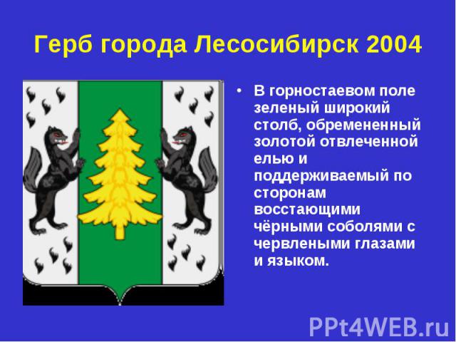 Герб города Лесосибирск 2004 В горностаевом поле зеленый широкий столб, обремененный золотой отвлеченной елью и поддерживаемый по сторонам восстающими чёрными соболями с червлеными глазами и языком.