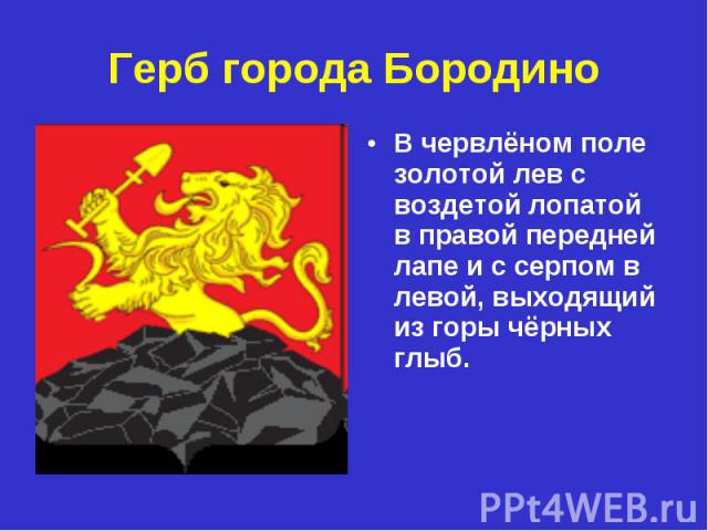Герб города БородиноВ червлёном поле золотой лев с воздетой лопатой в правой передней лапе и с серпом в левой, выходящий из горы чёрных глыб.