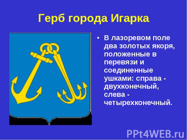 Герб города ИгаркаВ лазоревом поле два золотых якоря, положенные в перевязи и cоединенные ушками: справа - двухконечный, слева - четырехконечный.