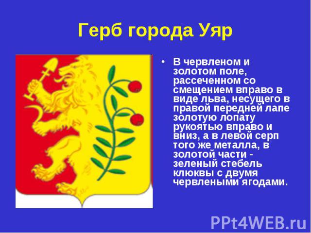 Герб города Уяр В червленом и золотом поле, рассеченном со смещением вправо в виде льва, несущего в правой передней лапе золотую лопату рукоятью вправо и вниз, а в левой серп того же металла, в золотой части - зеленый стебель клюквы с двумя червлены…