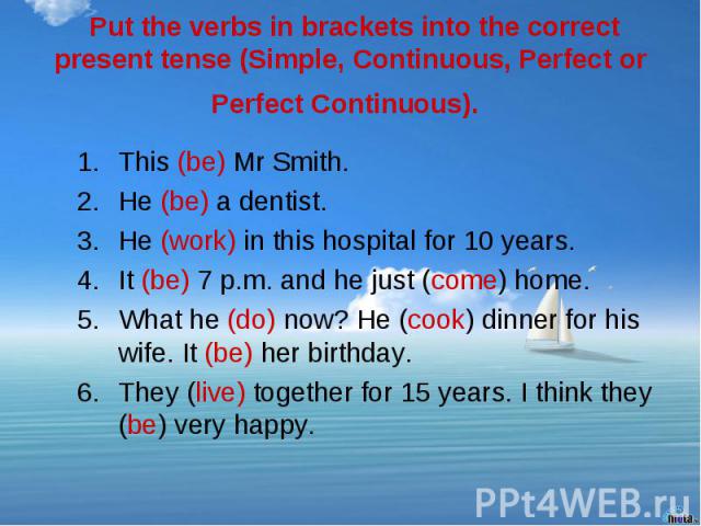 Put the verbs in brackets into the correct present tense (Simple, Continuous, Perfect or Perfect Continuous). This (be) Mr Smith. He (be) a dentist. He (work) in this hospital for 10 years. It (be) 7 p.m. and he just (come) home. What he (do) now? H…