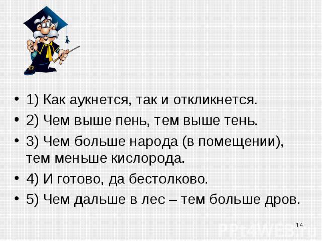 1) Как аукнется, так и откликнется.2) Чем выше пень, тем выше тень.3) Чем больше народа (в помещении), тем меньше кислорода.4) И готово, да бестолково.5) Чем дальше в лес – тем больше дров.