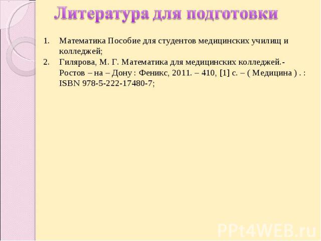 Литература для подготовки Математика Пособие для студентов медицинских училищ и колледжей;Гилярова, М. Г. Математика для медицинских колледжей.- Ростов – на – Дону : Феникс, 2011. – 410, [1] с. – ( Медицина ) . : ISBN 978-5-222-17480-7;