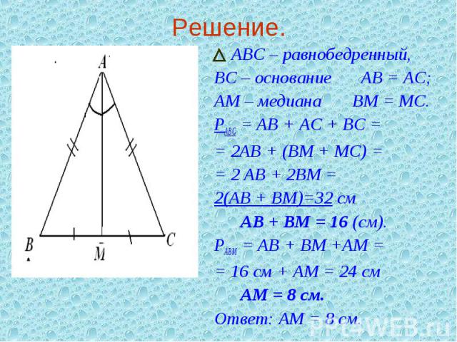 Решение. АВС – равнобедренный, ВС – основание Ю АВ = АС;АМ – медиана Ю ВМ = МС.РАВС = АВ + АС + ВС = = 2АВ + (ВМ + МС) = = 2 АВ + 2ВМ = 2(АВ + ВМ)=32 см Ю Ю АВ + ВМ = 16 (см).РАВМ = АВ + ВМ +АМ = = 16 см + АМ = 24 см Ю Ю АМ = 8 см.Ответ: АМ = 8 см.