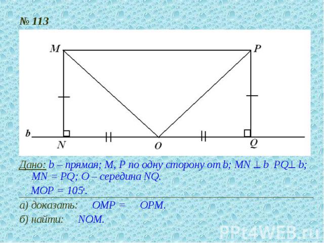 № 113Дано: b – прямая; М, Р по одну сторону от b; MN ^ b PQ^ b; MN = PQ; О – середина NQ.Р МОР = 105о.а) доказать: Р ОМР = Р ОРМ.б) найти: Р NОМ.