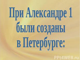 При Александре 1 были созданы в Петербурге:
