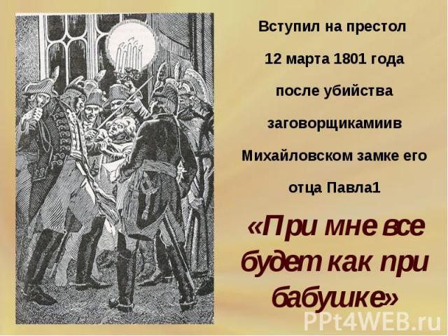 Вступил на престол 12 марта 1801 годапосле убийства заговорщикамиив Михайловском замке его отца Павла1 «При мне все будет как при бабушке»