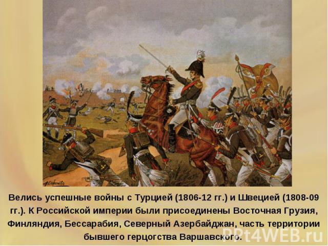 Велись успешные войны с Турцией (1806-12 гг.) и Швецией (1808-09 гг.). К Российской империи были присоединены Восточная Грузия, Финляндия, Бессарабия, Северный Азербайджан, часть территории бывшего герцогства Варшавского.