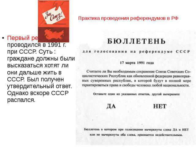 Практика проведения референдумов в РФ Первый референдум проводился в 1991 г. при СССР. Суть : граждане должны были высказаться хотят ли они дальше жить в СССР. Был получен утвердительный ответ. Однако вскоре СССР распался.