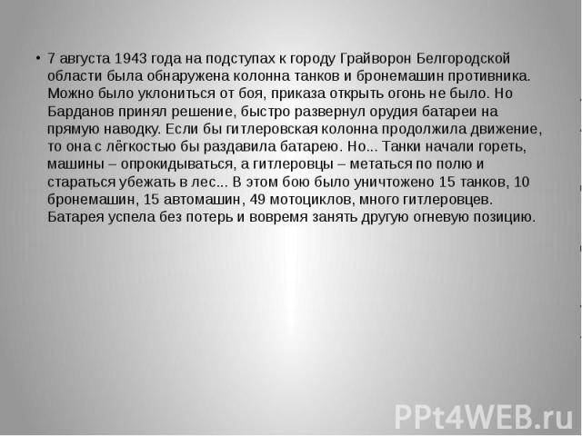 7 августа 1943 года на подступах к городу Грайворон Белгородской области была обнаружена колонна танков и бронемашин противника. Можно было уклониться от боя, приказа открыть огонь не было. Но Барданов принял решение, быстро развернул орудия батареи…